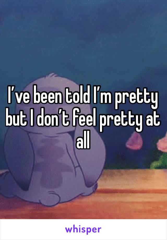 I’ve been told I’m pretty but I don’t feel pretty at all