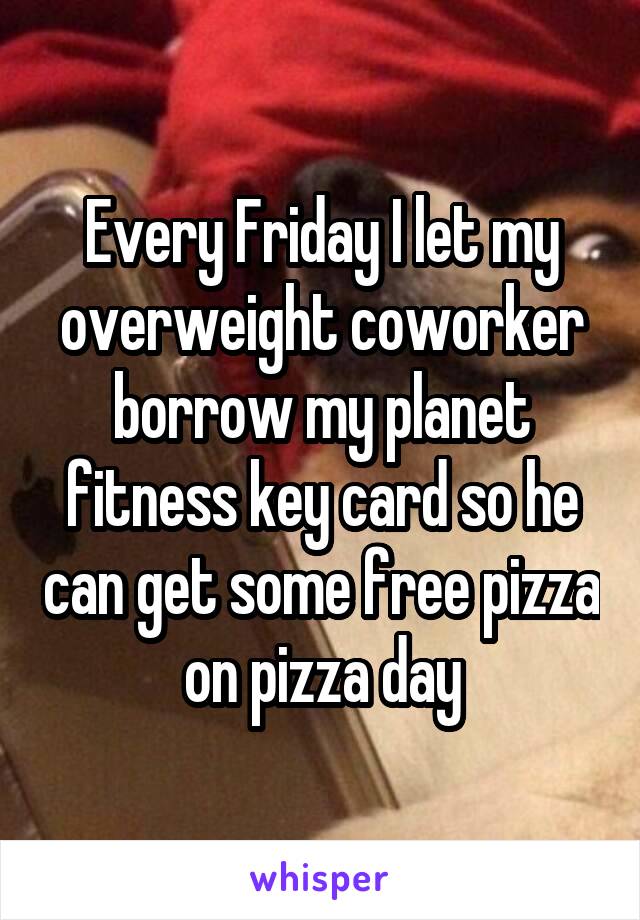 Every Friday I let my overweight coworker borrow my planet fitness key card so he can get some free pizza on pizza day