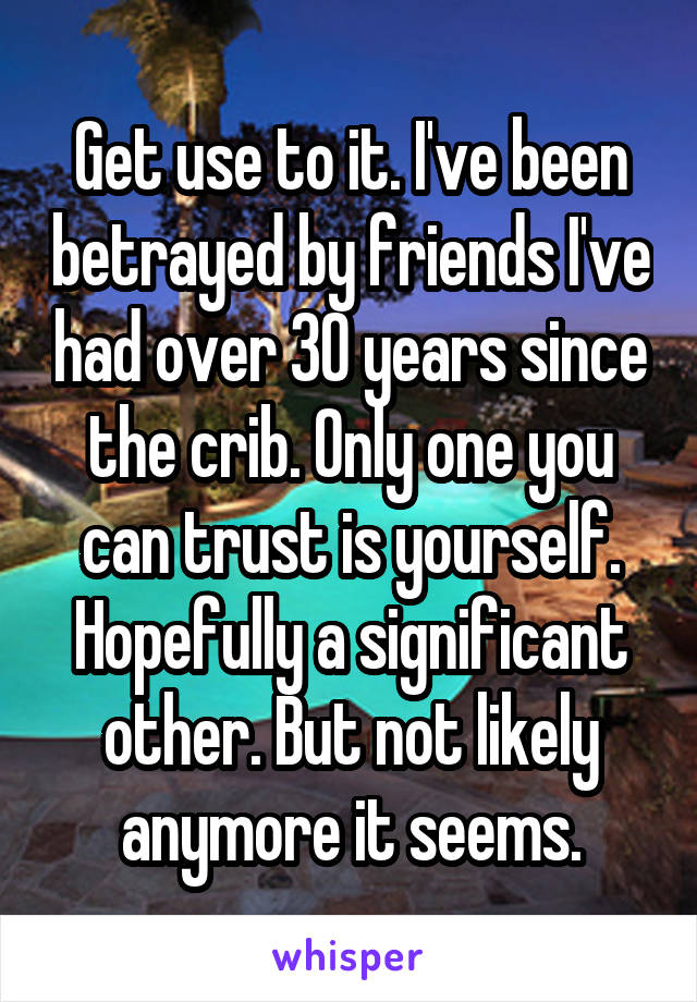 Get use to it. I've been betrayed by friends I've had over 30 years since the crib. Only one you can trust is yourself. Hopefully a significant other. But not likely anymore it seems.