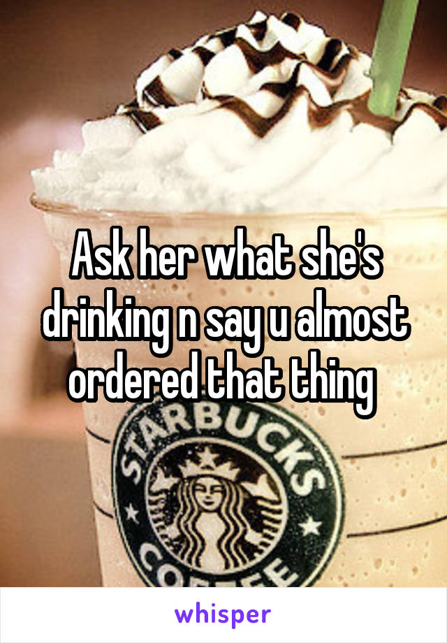 Ask her what she's drinking n say u almost ordered that thing 