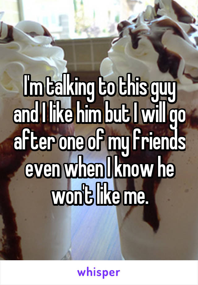 I'm talking to this guy and I like him but I will go after one of my friends even when I know he won't like me.