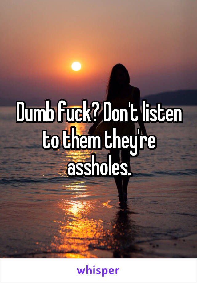 Dumb fuck? Don't listen to them they're assholes.