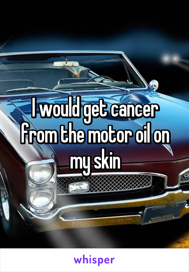 I would get cancer from the motor oil on my skin
