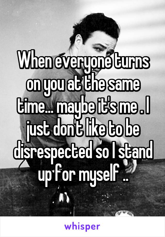 When everyone turns on you at the same time... maybe it's me . I just don't like to be disrespected so I stand up for myself ..
