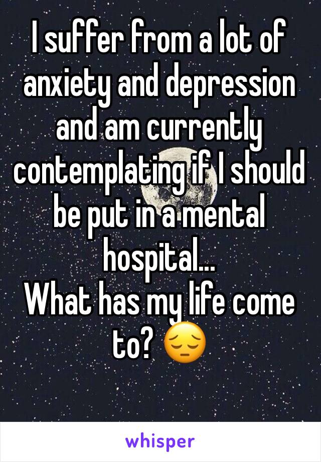 I suffer from a lot of anxiety and depression and am currently contemplating if I should be put in a mental hospital...
What has my life come to? 😔