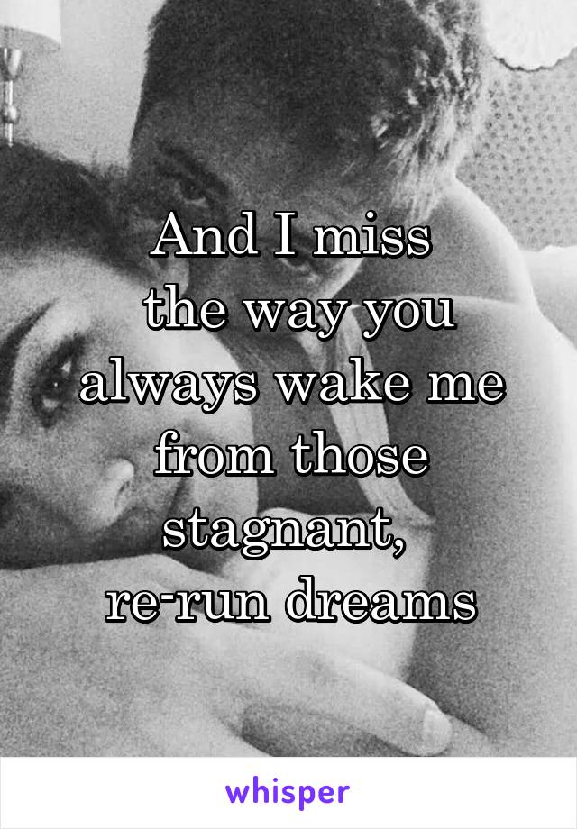 And I miss
 the way you
 always wake me 
from those stagnant, 
re-run dreams