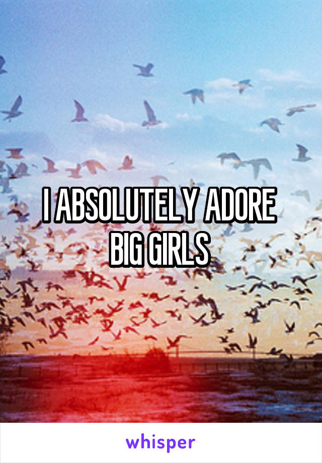 I ABSOLUTELY ADORE 
BIG GIRLS 