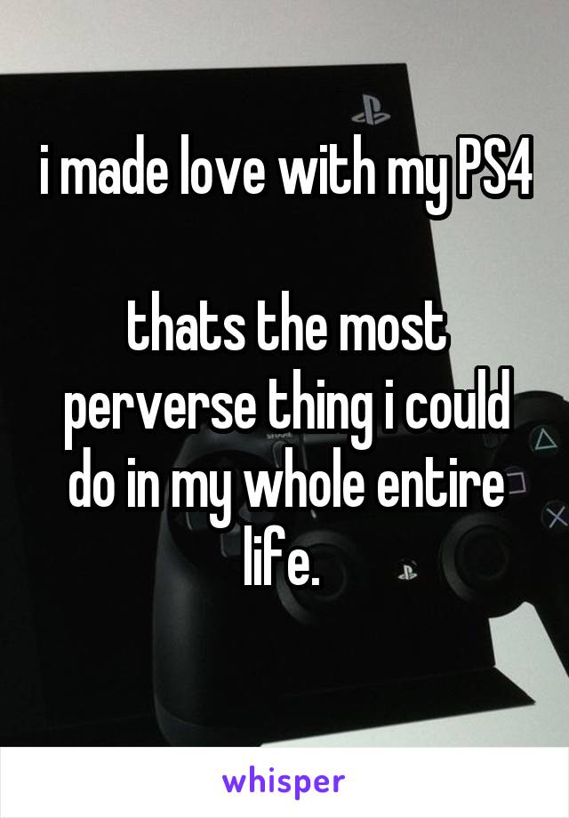 i made love with my PS4 
thats the most perverse thing i could do in my whole entire life. 
