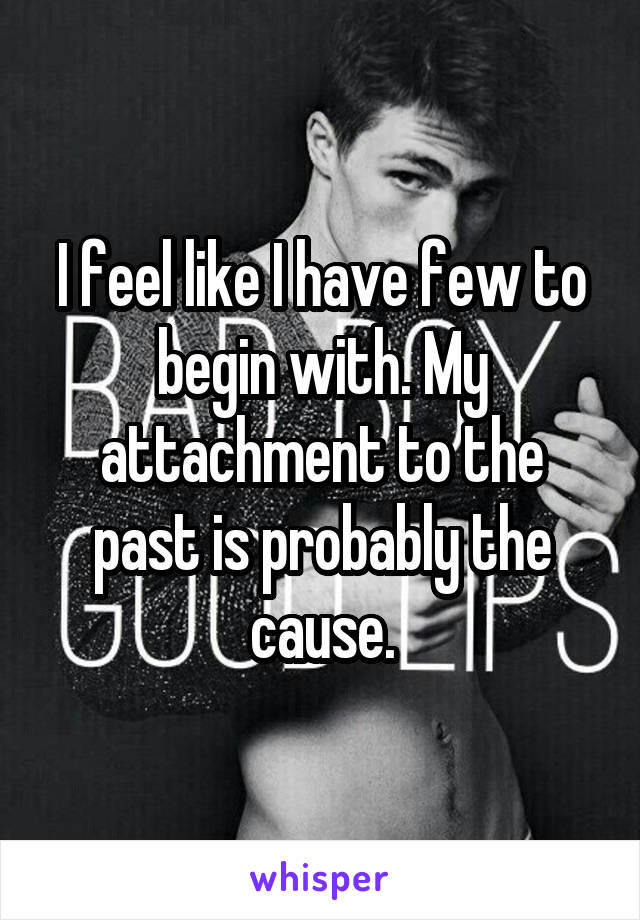 I feel like I have few to begin with. My attachment to the past is probably the cause.