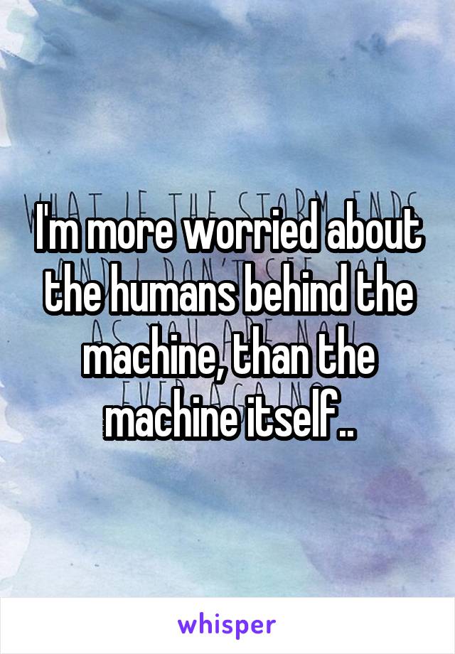 I'm more worried about the humans behind the machine, than the machine itself..
