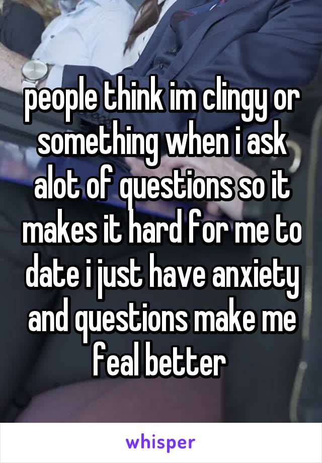 people think im clingy or something when i ask alot of questions so it makes it hard for me to date i just have anxiety and questions make me feal better 