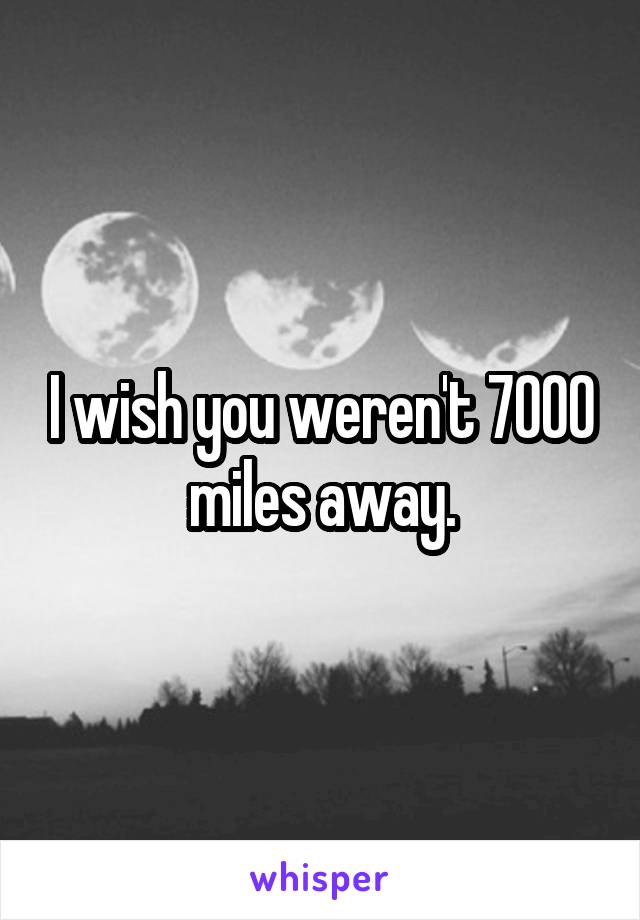 I wish you weren't 7000 miles away.