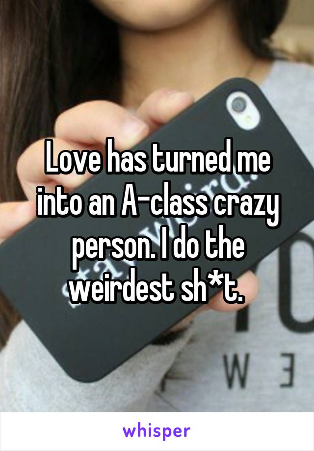 Love has turned me into an A-class crazy person. I do the weirdest sh*t. 