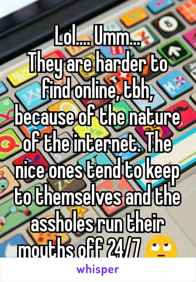 Lol.... Umm...
They are harder to find online, tbh, because of the nature of the internet. The nice ones tend to keep to themselves and the assholes run their mouths off 24/7 🙄