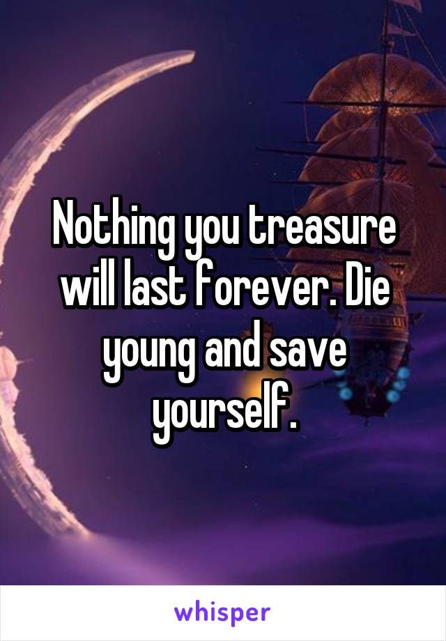 Nothing you treasure will last forever. Die young and save yourself.