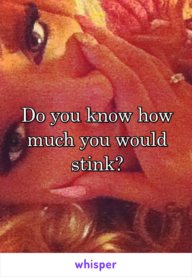 Do you know how much you would stink?
