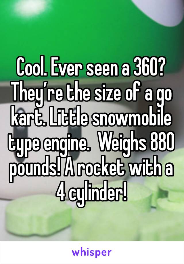 Cool. Ever seen a 360? They’re the size of a go kart. Little snowmobile type engine.  Weighs 880 pounds! A rocket with a 4 cylinder!