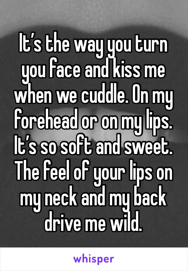 It’s the way you turn you face and kiss me when we cuddle. On my forehead or on my lips. It’s so soft and sweet. The feel of your lips on my neck and my back drive me wild.