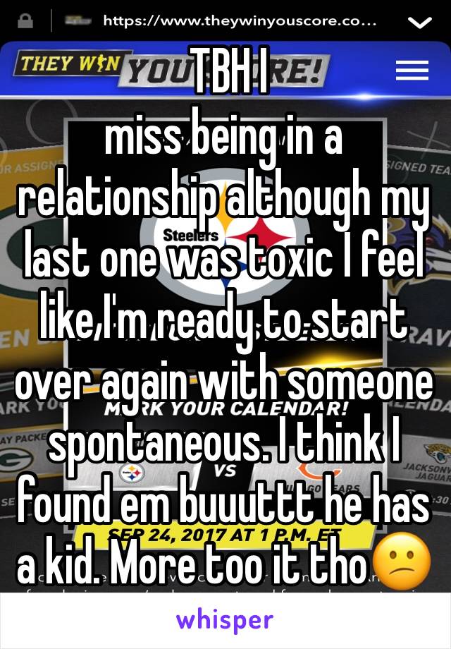  TBH I
miss being in a relationship although my last one was toxic I feel like I'm ready to start over again with someone spontaneous. I think I found em buuuttt he has a kid. More too it tho😕
