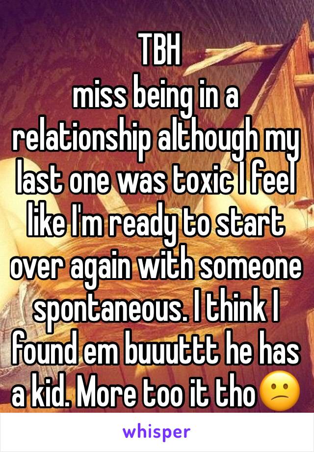 TBH 
miss being in a relationship although my last one was toxic I feel like I'm ready to start over again with someone spontaneous. I think I found em buuuttt he has a kid. More too it tho😕