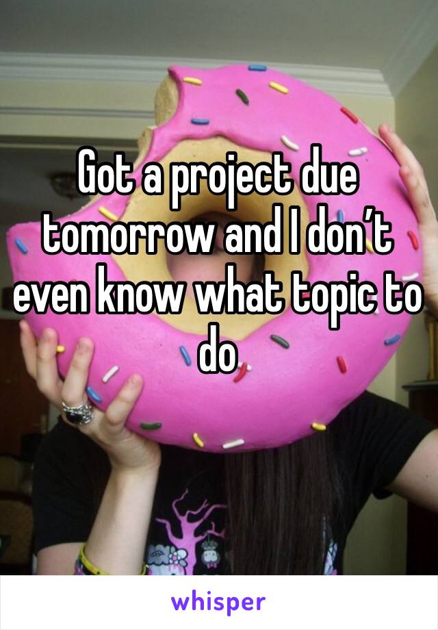 Got a project due tomorrow and I don’t even know what topic to do 