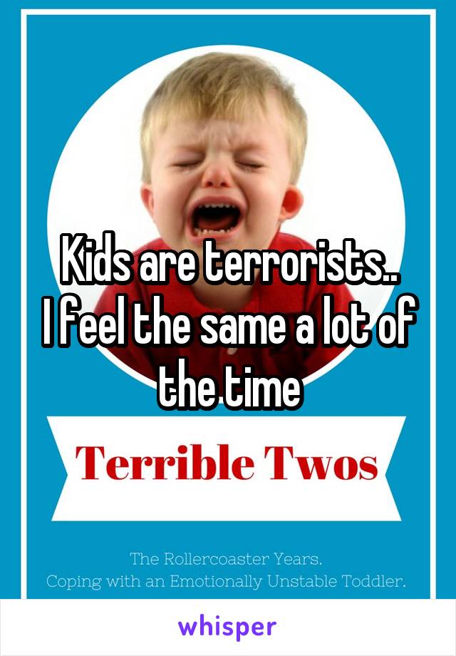 Kids are terrorists..
I feel the same a lot of the time
