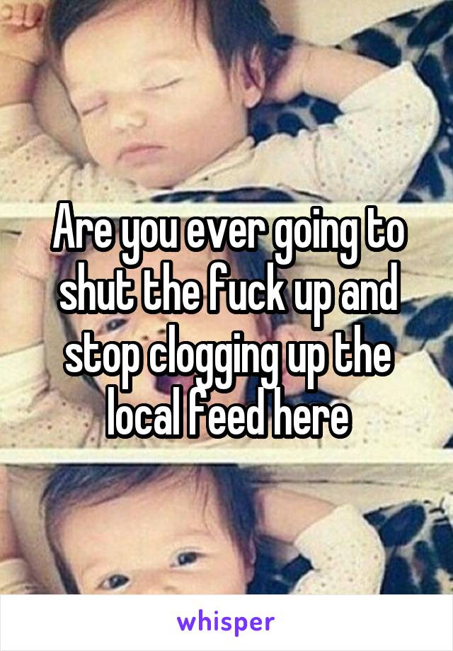 Are you ever going to shut the fuck up and stop clogging up the local feed here