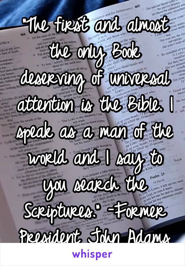 "The first and almost the only Book deserving of universal attention is the Bible. I speak as a man of the world and I say to you search the Scriptures." -Former President John Adams