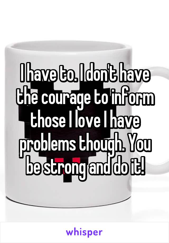 I have to. I don't have the courage to inform those I love I have problems though. You be strong and do it!