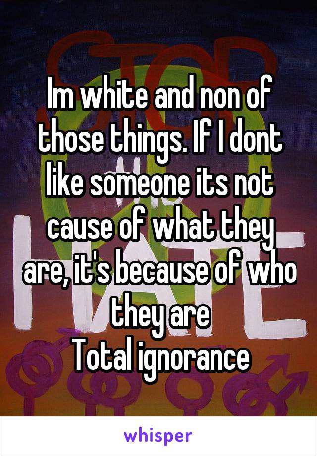 Im white and non of those things. If I dont like someone its not cause of what they are, it's because of who they are
Total ignorance