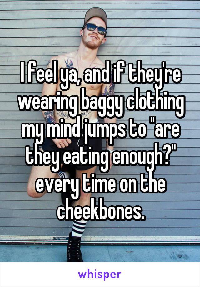I feel ya, and if they're wearing baggy clothing my mind jumps to "are they eating enough?" every time on the cheekbones.