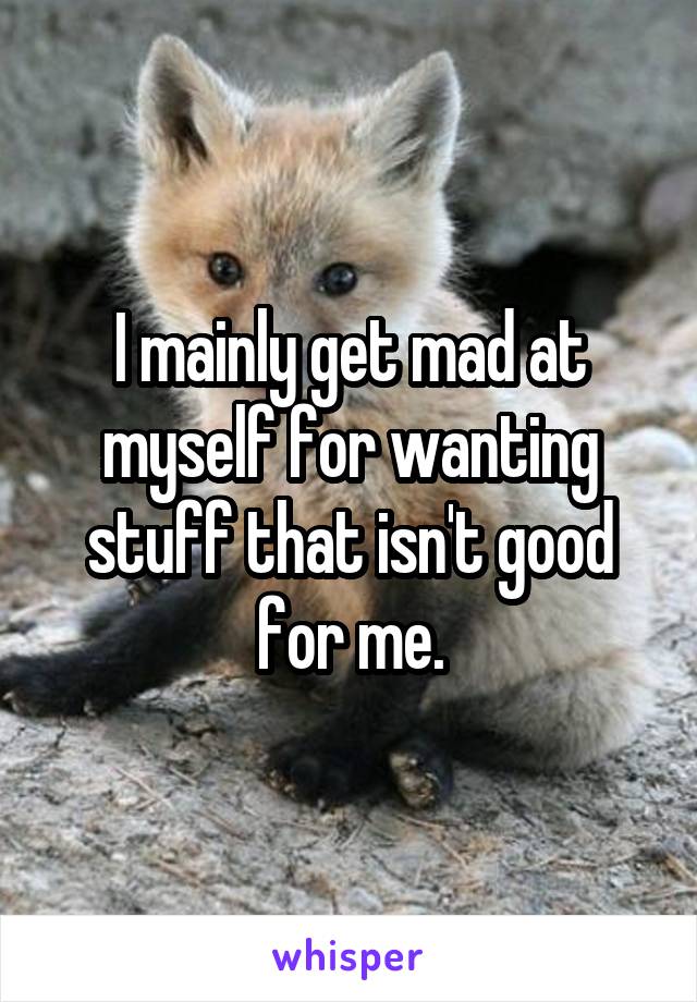 I mainly get mad at myself for wanting stuff that isn't good for me.