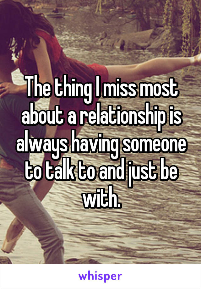 The thing I miss most about a relationship is always having someone to talk to and just be with.