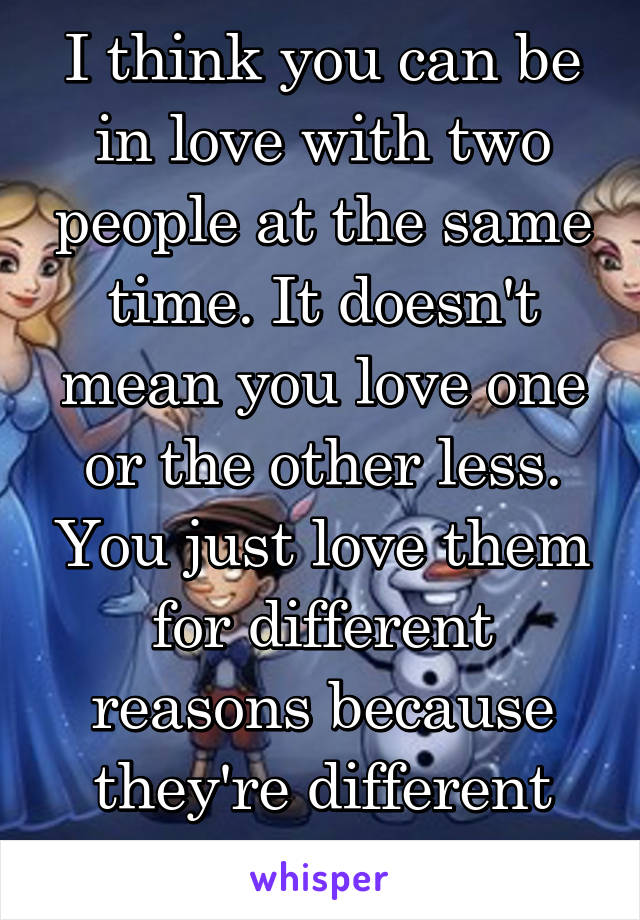 I think you can be in love with two people at the same time. It doesn't mean you love one or the other less. You just love them for different reasons because they're different people. 