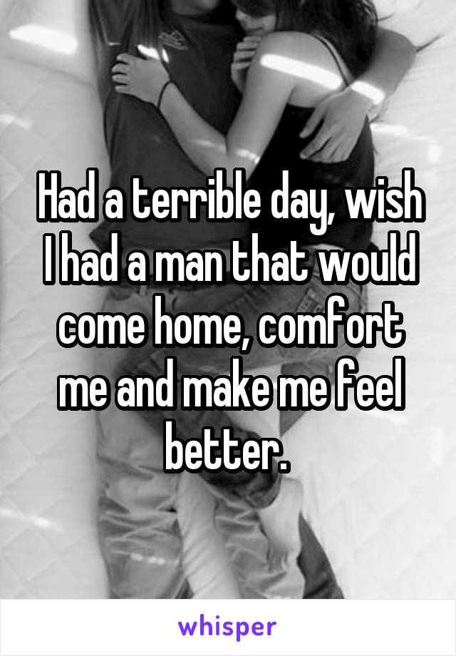 Had a terrible day, wish I had a man that would come home, comfort me and make me feel better. 
