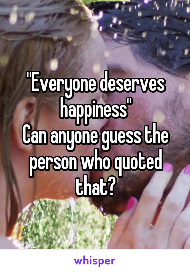 "Everyone deserves happiness"
Can anyone guess the person who quoted that?