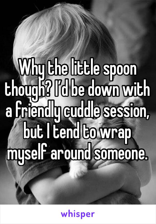 Why the little spoon though? I’d be down with a friendly cuddle session, but I tend to wrap myself around someone.