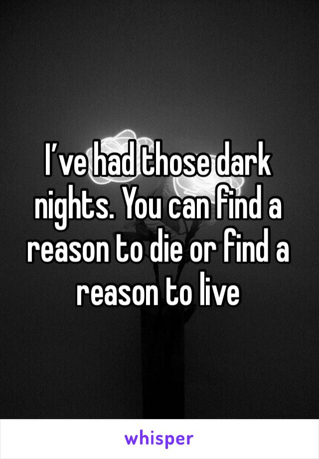 I’ve had those dark nights. You can find a reason to die or find a reason to live