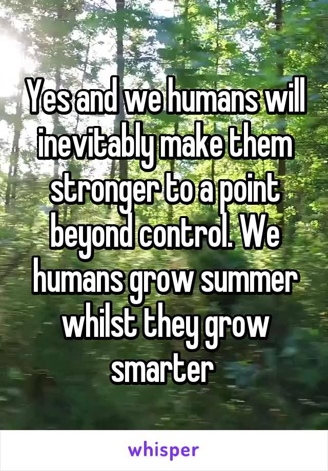 Yes and we humans will inevitably make them stronger to a point beyond control. We humans grow summer whilst they grow smarter 