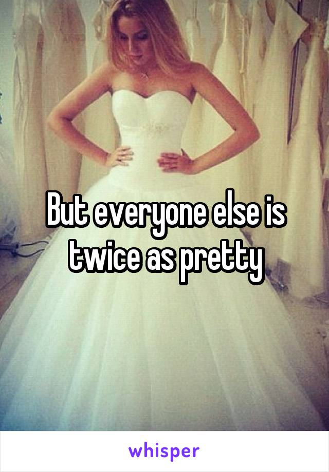 But everyone else is twice as pretty