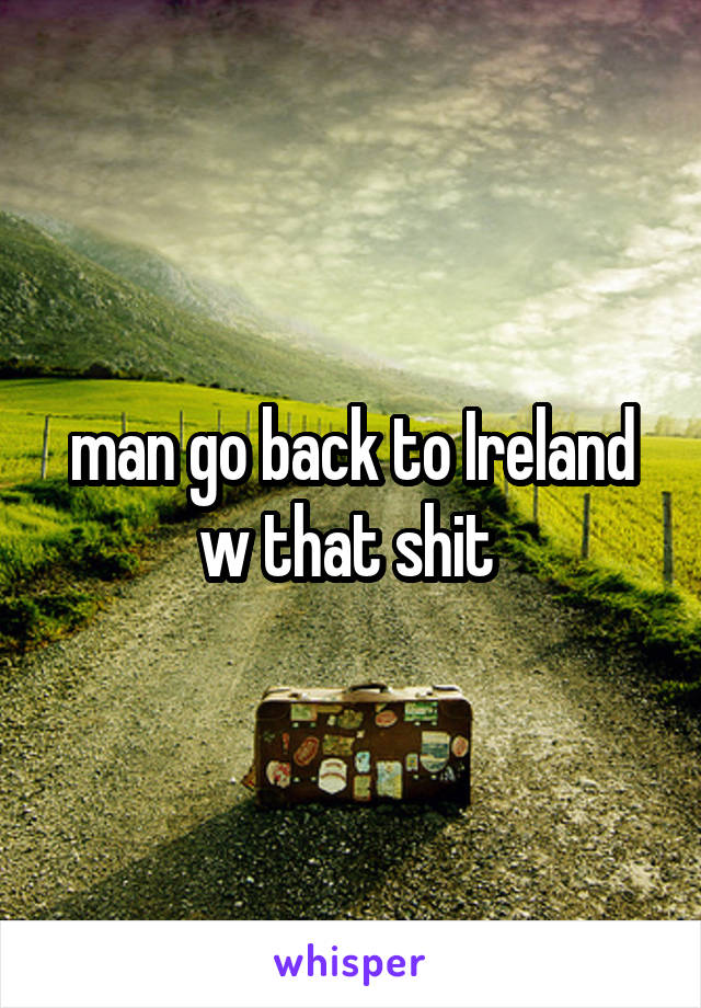 man go back to Ireland w that shit 