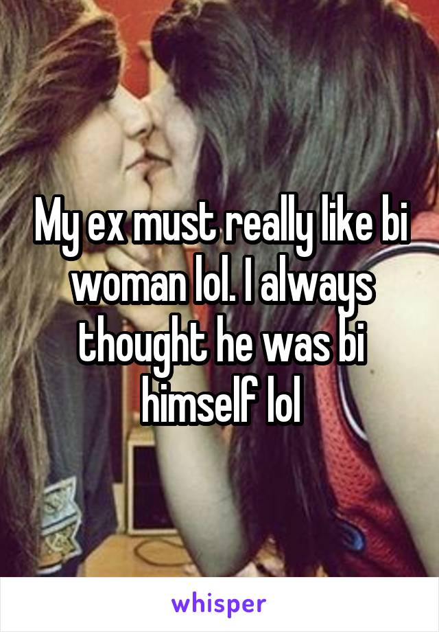 My ex must really like bi woman lol. I always thought he was bi himself lol