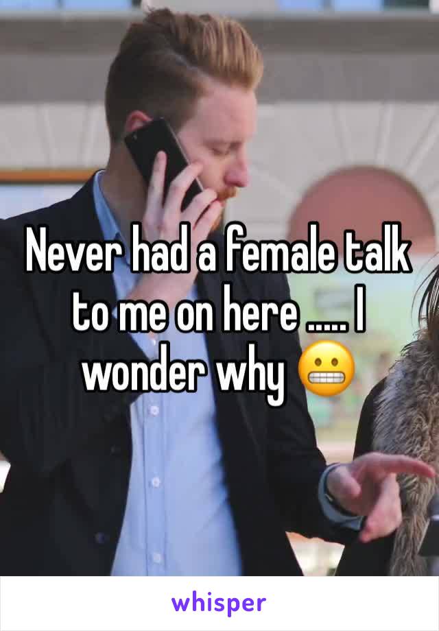 Never had a female talk to me on here ..... I wonder why 😬
