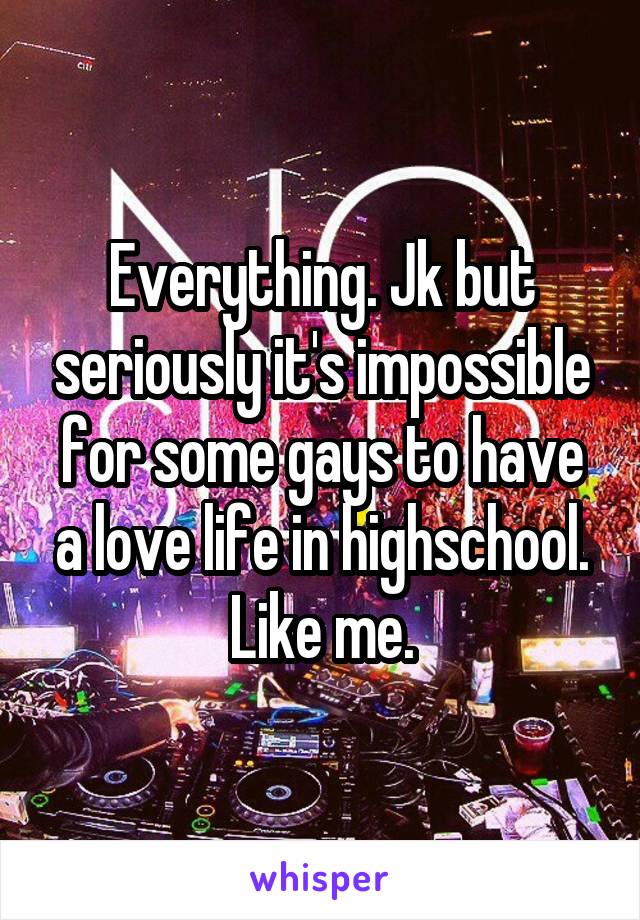 Everything. Jk but seriously it's impossible for some gays to have a love life in highschool. Like me.