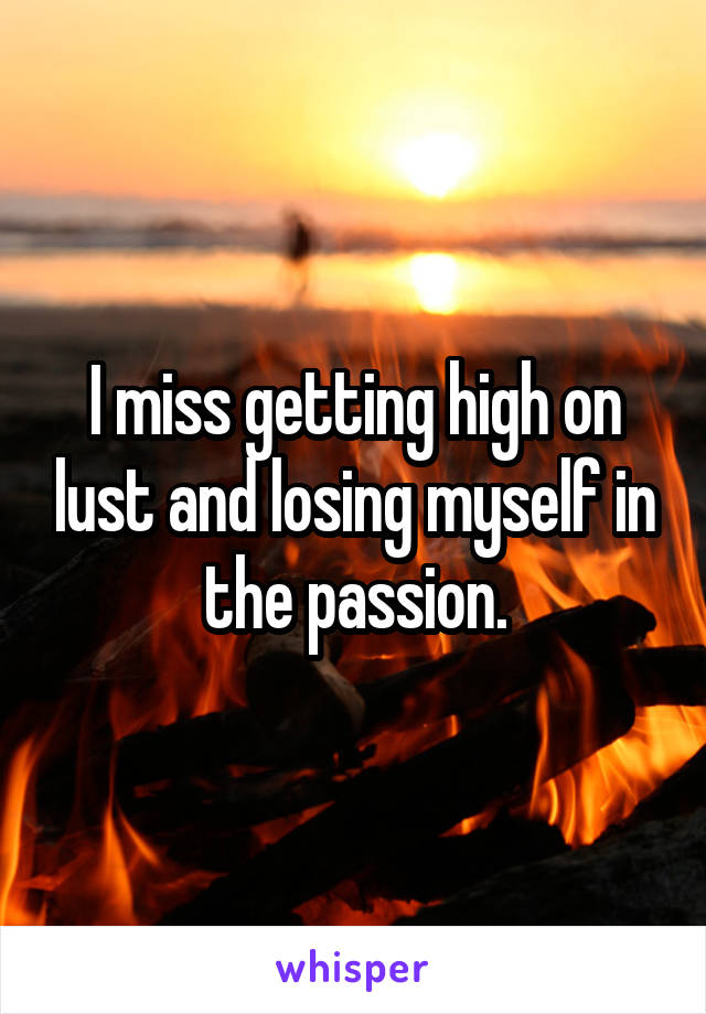 I miss getting high on lust and losing myself in the passion.