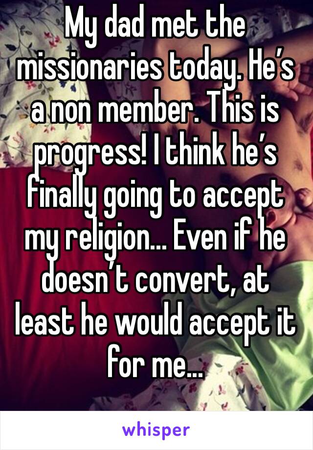 My dad met the missionaries today. He’s a non member. This is progress! I think he’s finally going to accept my religion... Even if he doesn’t convert, at least he would accept it for me...