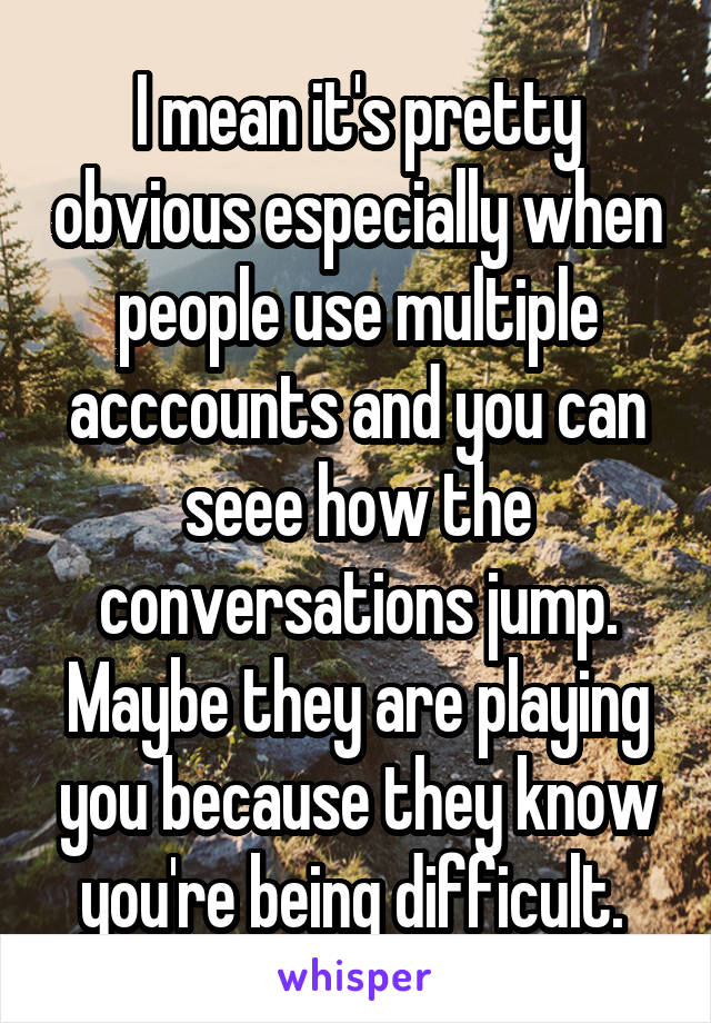 I mean it's pretty obvious especially when people use multiple acccounts and you can seee how the conversations jump. Maybe they are playing you because they know you're being difficult. 