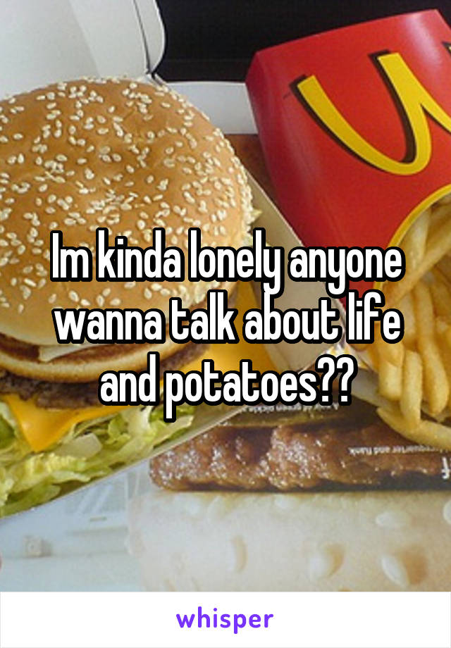 Im kinda lonely anyone wanna talk about life and potatoes??