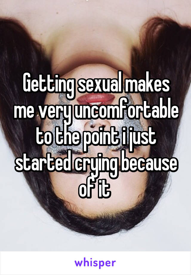 Getting sexual makes me very uncomfortable to the point i just started crying because of it 