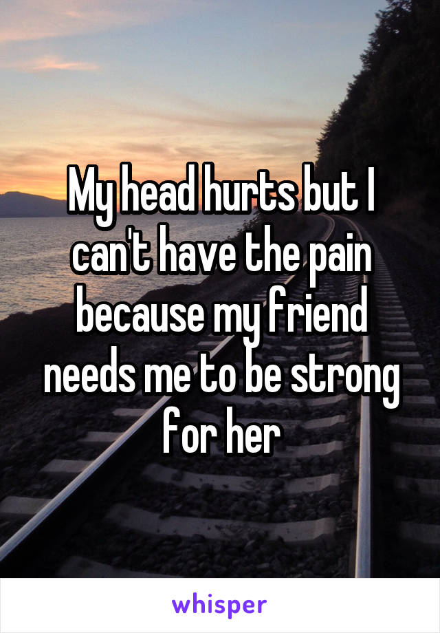 My head hurts but I can't have the pain because my friend needs me to be strong for her